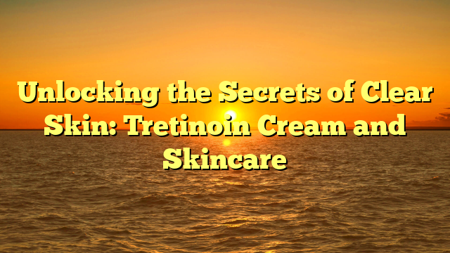 Unlocking the Secrets of Clear Skin: Tretinoin Cream and Skincare