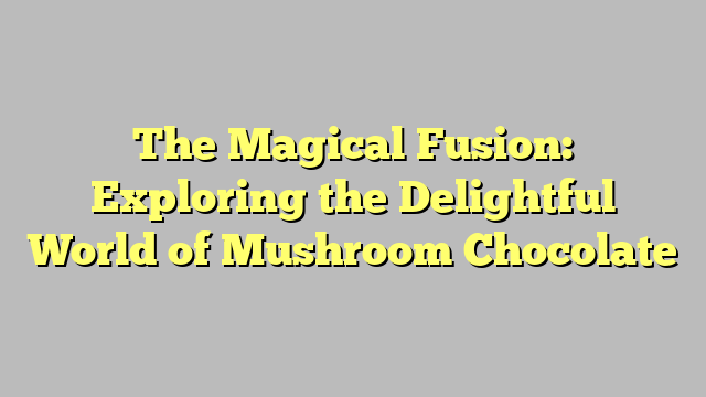 The Magical Fusion: Exploring the Delightful World of Mushroom Chocolate